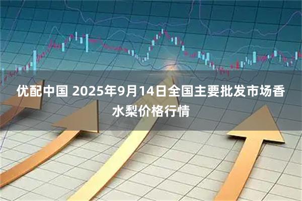 优配中国 2025年9月14日全国主要批发市场香水梨价格行情