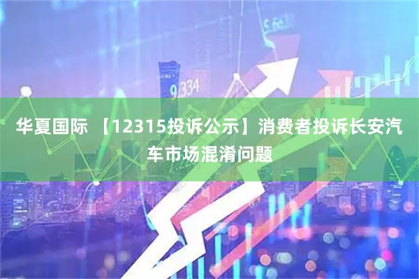 华夏国际 【12315投诉公示】消费者投诉长安汽车市场混淆问题