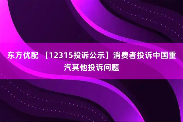 东方优配 【12315投诉公示】消费者投诉中国重汽其他投诉问题