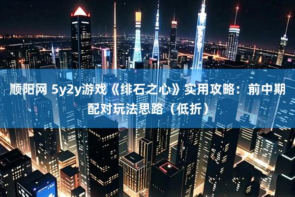 顺阳网 5y2y游戏《绯石之心》实用攻略：前中期配对玩法思路（低折）