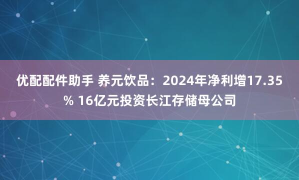 优配配件助手 养元饮品：2024年净利增17.35% 16亿元投资长江存储母公司