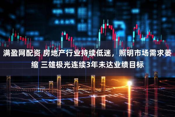 满盈网配资 房地产行业持续低迷，照明市场需求萎缩 三雄极光连续3年未达业绩目标