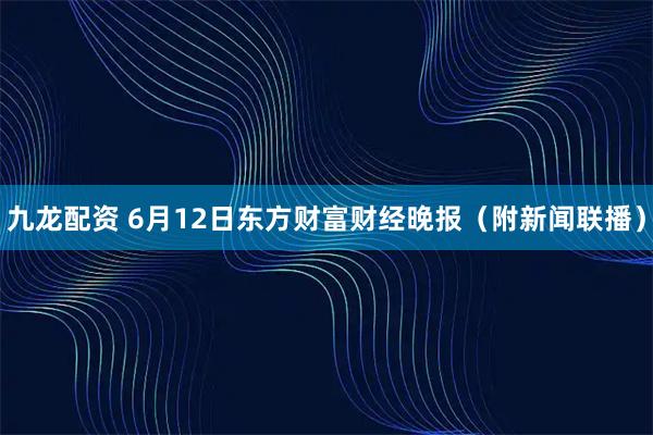 九龙配资 6月12日东方财富财经晚报（附新闻联播）