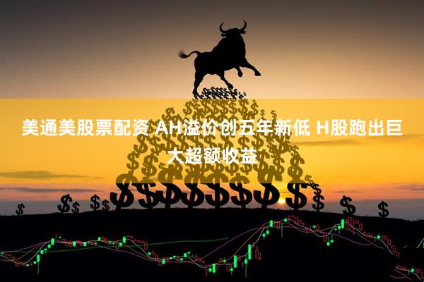 美通美股票配资 AH溢价创五年新低 H股跑出巨大超额收益