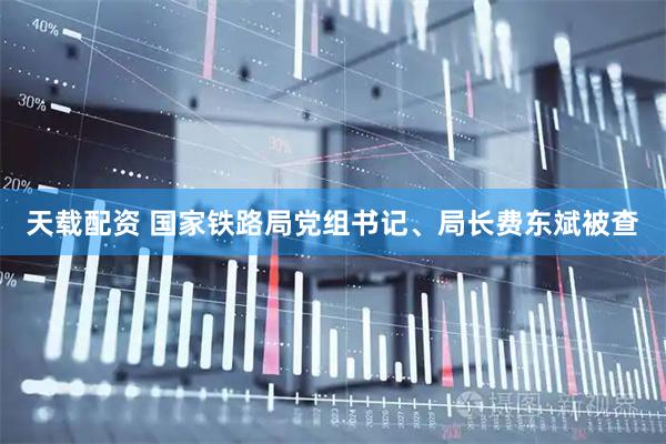 天载配资 国家铁路局党组书记、局长费东斌被查