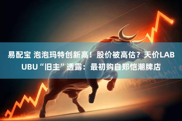 易配宝 泡泡玛特创新高！股价被高估？天价LABUBU“旧主”透露：最初购自郑恺潮牌店