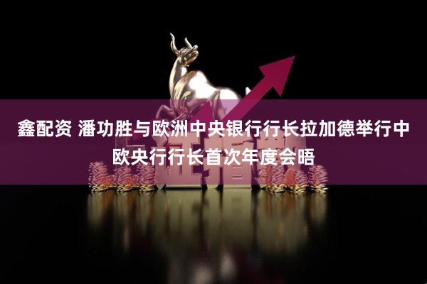 鑫配资 潘功胜与欧洲中央银行行长拉加德举行中欧央行行长首次年度会晤