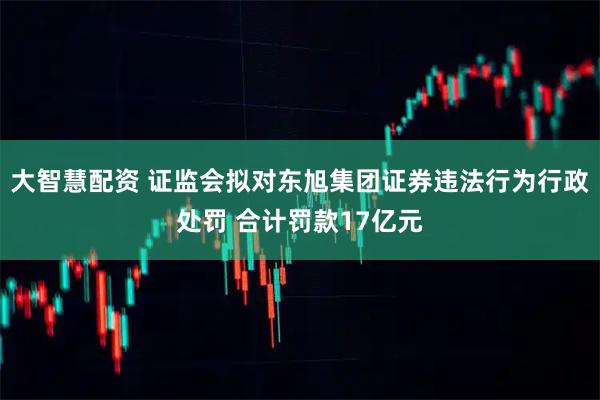 大智慧配资 证监会拟对东旭集团证券违法行为行政处罚 合计罚款17亿元