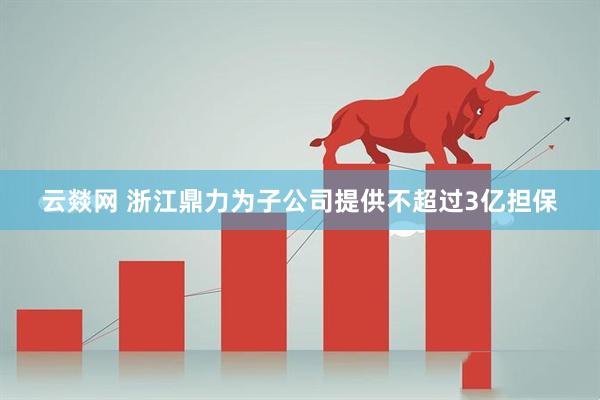 云燚网 浙江鼎力为子公司提供不超过3亿担保