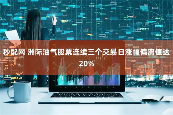 秒配网 洲际油气股票连续三个交易日涨幅偏离值达20%