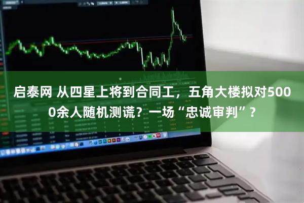 启泰网 从四星上将到合同工，五角大楼拟对5000余人随机测谎？一场“忠诚审判”？