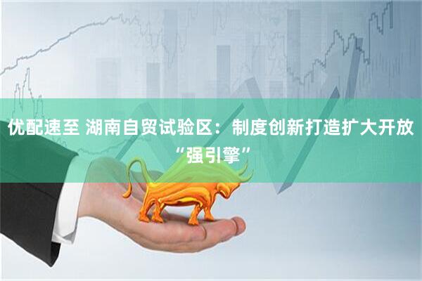 优配速至 湖南自贸试验区：制度创新打造扩大开放“强引擎”