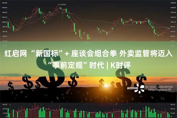 红启网 “新国标”+ 座谈会组合拳 外卖监管将迈入“事前定规”时代 | K时评