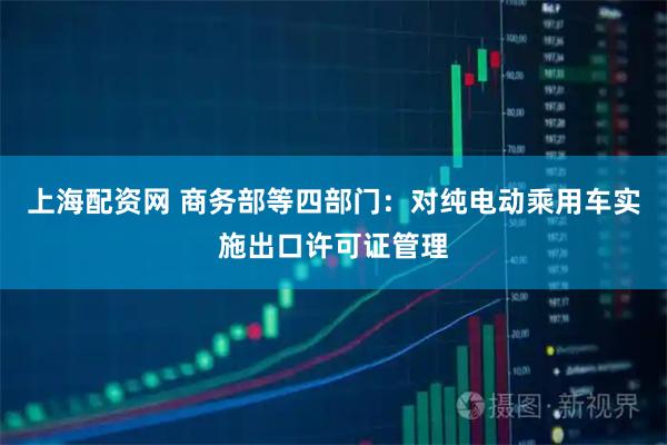 上海配资网 商务部等四部门：对纯电动乘用车实施出口许可证管理
