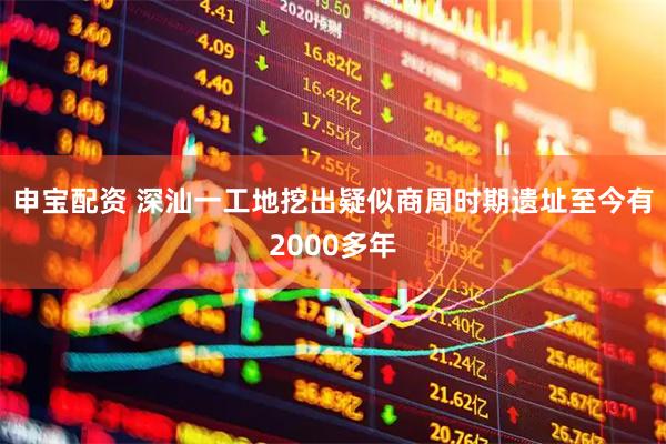 申宝配资 深汕一工地挖出疑似商周时期遗址至今有2000多年