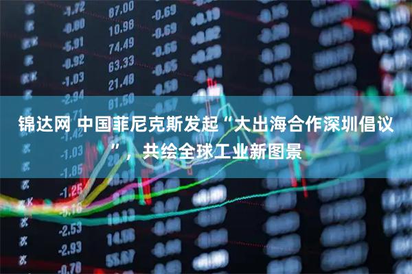 锦达网 中国菲尼克斯发起“大出海合作深圳倡议”，共绘全球工业新图景