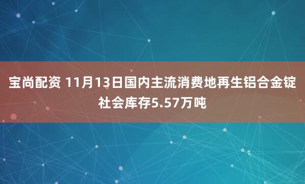 宝尚配资 11月13日国内主流消费地再生铝合金锭社会库存5.57万吨