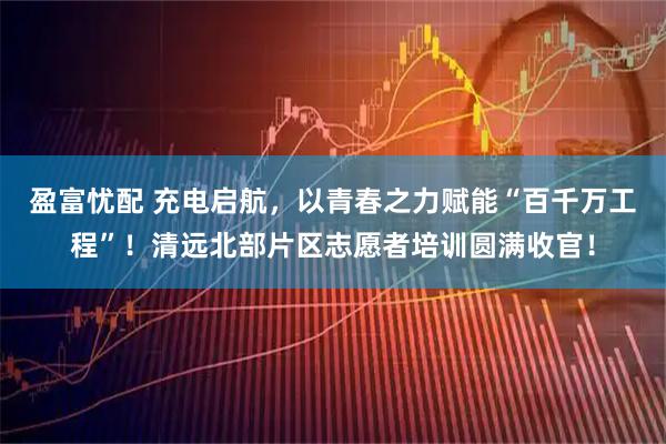 盈富忧配 充电启航，以青春之力赋能“百千万工程”！清远北部片区志愿者培训圆满收官！