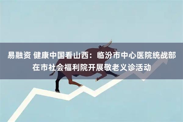 易融资 健康中国看山西：临汾市中心医院统战部在市社会福利院开展敬老义诊活动