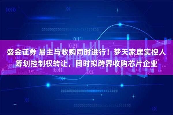 盛金证券 易主与收购同时进行！梦天家居实控人筹划控制权转让，同时拟跨界收购芯片企业