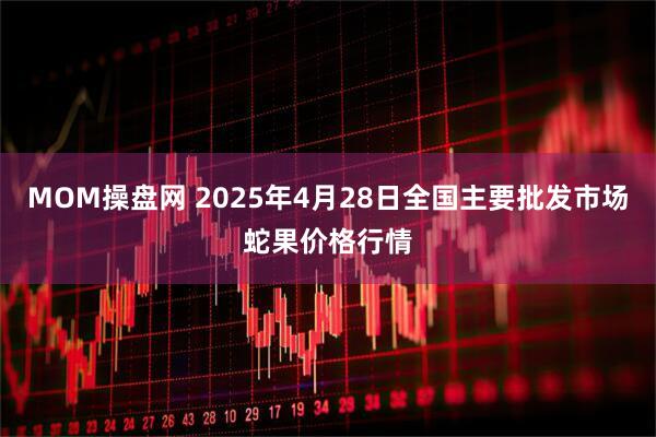 MOM操盘网 2025年4月28日全国主要批发市场蛇果价格行情