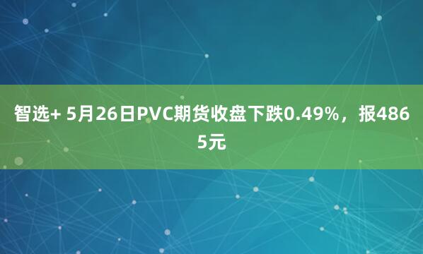 智选+ 5月26日PVC期货收盘下跌0.49%，报4865元