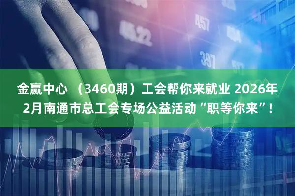 金赢中心 （3460期）工会帮你来就业 2026年2月南通市总工会专场公益活动“职等你来”!