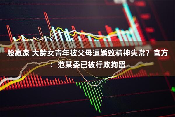 股赢家 大龄女青年被父母逼婚致精神失常？官方：范某委已被行政拘留