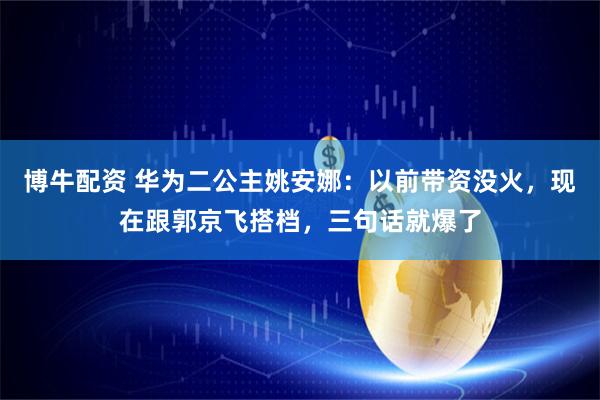 博牛配资 华为二公主姚安娜：以前带资没火，现在跟郭京飞搭档，三句话就爆了