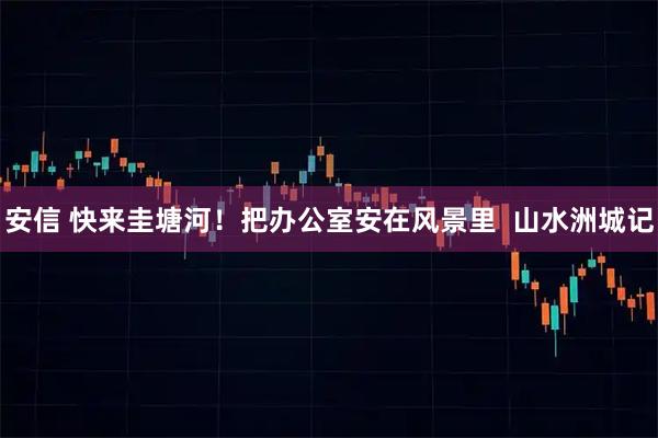 安信 快来圭塘河！把办公室安在风景里  山水洲城记