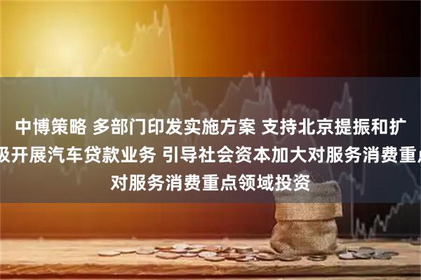 中博策略 多部门印发实施方案 支持北京提振和扩大消费 积极开展汽车贷款业务 引导社会资本加大对服务消费重点领域投资