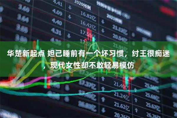 华楚新起点 妲己睡前有一个坏习惯，纣王很痴迷，现代女性却不敢轻易模仿