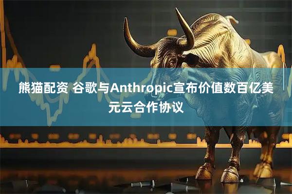 熊猫配资 谷歌与Anthropic宣布价值数百亿美元云合作协议