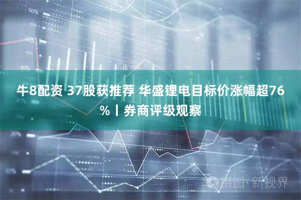 牛8配资 37股获推荐 华盛锂电目标价涨幅超76%丨券商评级观察